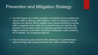 Prevention and Mitigation Strategy
 The first things to do in DDoS mitigation is to identify normal conditions for
network traffic by defining “traffic patterns”, which is necessary for threat
detection and alerting. DDoS mitigation also requires identifying incoming
traffic to separate human traffic from human-like bots and hijacked web
browsers. The process is done by comparing signatures and examining
different attributes of the traffic, including IP addresses, cookie variations,
HTTP headers, and Javascript footprints.
 One technique is to pass network traffic addressed to a potential target
network through high-capacity networks with "traffic scrubbing" filters.
 