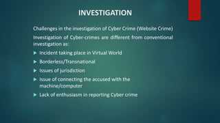 INVESTIGATION
Challenges in the investigation of Cyber Crime (Website Crime)
Investigation of Cyber-crimes are different from conventional
investigation as:
 Incident taking place in Virtual World
 Borderless/Transnational
 Issues of jurisdiction
 Issue of connecting the accused with the
machine/computer
 Lack of enthusiasm in reporting Cyber crime
 