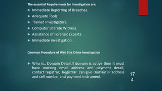 The essential Requirements for Investigation are:
 Immediate Reporting of Breaches.
 Adequate Tools.
 Trained Investigators.
 Computer Literate Witness.
 Assistance of Forensic Experts.
 Immediate investigation.
Common Procedure of Web Site Crime investigation
 Who is., Domain Detail,If domain is active then it must
have working email address and payment detail,
contact registrar, Registrar can give Domain IP address
and cell number and payment instrument.
17
4
 