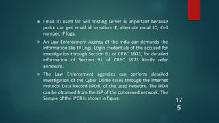  Email ID used for Sell hosting server is important because
police can get email id, creation IP, alternate email ID, Cell
number, IP logs.
 An Law Enforcement Agency of the India can demands the
information like IP Logs, Login credentials of the accused for
investigation through Section 91 of CRPC 1973, for detailed
information of Section 91 of CRPC 1973 kindly refer
annexure.
 The Law Enforcement agencies can perform detailed
investigation of the Cyber Crime cases through the Internet
Protocol Data Record (IPDR) of the used network. The IPDR
can be obtained from the ISP of the concerned network. The
Sample of the IPDR is shown in figure. 17
5
 