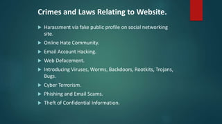Crimes and Laws Relating to Website.
 Harassment via fake public profile on social networking
site.
 Online Hate Community.
 Email Account Hacking.
 Web Defacement.
 Introducing Viruses, Worms, Backdoors, Rootkits, Trojans,
Bugs.
 Cyber Terrorism.
 Phishing and Email Scams.
 Theft of Confidential Information.
 