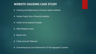 WEBSITE HACKING CASE STUDY
 Hacking and defacement of Assam police website.
 Hacker hacks into a financial website.
 Indian Army website hacked.
 ISRO Website Hack.
 Bazee.com
 E-Bay Account Takeover
 Incometaxpune.Com Redirection To Pornographic Content
 