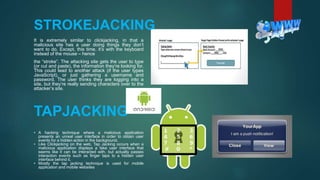 STROKEJACKING
It is extremely similar to clickjacking, in that a
malicious site has a user doing things they don’t
want to do. Except, this time, it’s with the keyboard
instead of the mouse – hence
the “stroke”. The attacking site gets the user to type
(or cut and paste), the information they’re looking for.
This could lead to another attack (if the user types
JavaScript), or just gathering a username and
password. The user thinks they are logging into a
site, but they’re really sending characters over to the
attacker’s site.
TAPJACKING
• A hacking technique where a malicious application
presents an unreal user interface in order to obtain user
events for a hidden action in the background.
• Like Clickjacking on the web, Tap Jacking occurs when a
malicious application displays a fake user interface that
seems like it can be interacted with, but actually passes
interaction events such as finger taps to a hidden user
interface behind it.
• Mostly the tap jacking technique is used for mobile
application and mobile websites
 