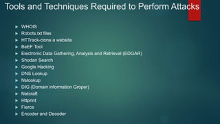 Tools and Techniques Required to Perform Attacks
 WHOIS
 Robots.txt files
 HTTrack-clone a website
 BeEF Tool
 Electronic Data Gathering, Analysis and Retrieval (EDGAR)
 Shodan Search
 Google Hacking
 DNS Lookup
 Nslookup
 DIG (Domain information Groper)
 Netcraft
 Httprint
 Fierce
 Encoder and Decoder
 
