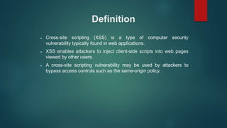 Definition
 Cross-site scripting (XSS) is a type of computer security
vulnerability typically found in web applications.
 XSS enables attackers to inject client-side scripts into web pages
viewed by other users.
 A cross-site scripting vulnerability may be used by attackers to
bypass access controls such as the same-origin policy.
 