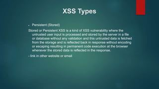 XSS Types
 Persistent (Stored)
Stored or Persistent XSS is a kind of XSS vulnerability where the
untrusted user input is processed and stored by the server in a file
or database without any validation and this untrusted data is fetched
from the storage and is reflected back in response without encoding
or escaping resulting in permanent code execution at the browser
whenever the stored data is reflected in the response.
- link in other website or email
 