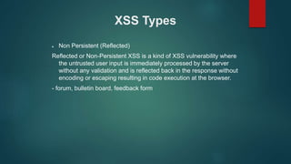 XSS Types
 Non Persistent (Reflected)
Reflected or Non-Persistent XSS is a kind of XSS vulnerability where
the untrusted user input is immediately processed by the server
without any validation and is reflected back in the response without
encoding or escaping resulting in code execution at the browser.
- forum, bulletin board, feedback form
 