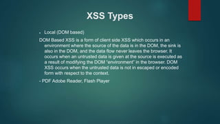 XSS Types
 Local (DOM based)
DOM Based XSS is a form of client side XSS which occurs in an
environment where the source of the data is in the DOM, the sink is
also in the DOM, and the data flow never leaves the browser. It
occurs when an untrusted data is given at the source is executed as
a result of modifying the DOM “environment” in the browser. DOM
XSS occurs when the untrusted data is not in escaped or encoded
form with respect to the context.
- PDF Adobe Reader, Flash Player
 
