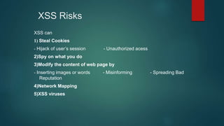 XSS Risks
XSS can
1) Steal Cookies
- Hijack of user’s session - Unauthorized acess
2)Spy on what you do
3)Modify the content of web page by
- Inserting images or words - Misinforming - Spreading Bad
Reputation
4)Network Mapping
5)XSS viruses
 