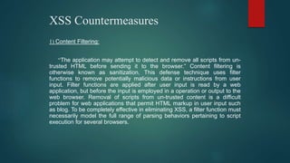 XSS Countermeasures
1) Content Filtering:
“The application may attempt to detect and remove all scripts from un-
trusted HTML before sending it to the browser.” Content filtering is
otherwise known as sanitization. This defense technique uses filter
functions to remove potentially malicious data or instructions from user
input. Filter functions are applied after user input is read by a web
application, but before the input is employed in a operation or output to the
web browser. Removal of scripts from un-trusted content is a difficult
problem for web applications that permit HTML markup in user input such
as blog. To be completely effective in eliminating XSS, a filter function must
necessarily model the full range of parsing behaviors pertaining to script
execution for several browsers.
 