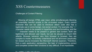 XSS Countermeasures
Challenges of Content Filtering:
Allowing all benign HTML user input, while simultaneously blocking
all potentially harmful scripts in the un-trusted output. Every control
character that can be used to introduce attack code also has a
legitimate use in some benign, non-script context. For example, the ' < '
character needs to be present in hyperlinks and text formatting, and the
' " ' character needs to be present in generic text content. Both are
legitimate and allowed user inputs, but can be abused to mount XSS
attacks. Browser behavior vary from browser to browser, they are
complex to model, not entirely understood and not all known (especially
for closed source browsers like Microsoft internet explorer). Therefore,
from a web application perspective, the task of implementing correct
and complete content filter functions is very difficult, if not impossible.
 