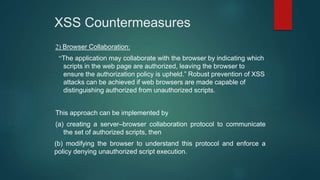 XSS Countermeasures
2) Browser Collaboration:
“The application may collaborate with the browser by indicating which
scripts in the web page are authorized, leaving the browser to
ensure the authorization policy is upheld.” Robust prevention of XSS
attacks can be achieved if web browsers are made capable of
distinguishing authorized from unauthorized scripts.
This approach can be implemented by
(a) creating a server–browser collaboration protocol to communicate
the set of authorized scripts, then
(b) modifying the browser to understand this protocol and enforce a
policy denying unauthorized script execution.
 