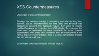 XSS Countermeasures
Challenges of Browser Collaboration:
Although this defense strategy is compelling and effective long term
solution, but its implementation will take long time because web
applications adopting this approach require their users to employ
modified browsers for protection from XSS attacks. To implement this
there must be agreement on some standards for server browser
collaboration, then these new standards must be incorporated in the
normal browser implementation. This is a long, complicated process
that can take several years.
Ex: Browser-Enforced Embedded Policies (BEEP)
 