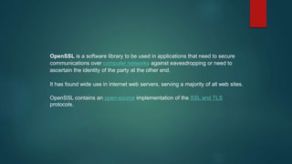 OpenSSL is a software library to be used in applications that need to secure
communications over computer networks against eavesdropping or need to
ascertain the identity of the party at the other end.
It has found wide use in internet web servers, serving a majority of all web sites.
OpenSSL contains an open-source implementation of the SSL and TLS
protocols.
 