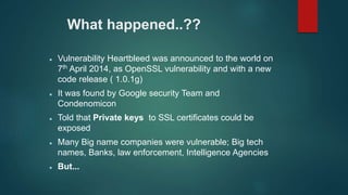What happened..??
 Vulnerability Heartbleed was announced to the world on
7th April 2014, as OpenSSL vulnerability and with a new
code release ( 1.0.1g)
 It was found by Google security Team and
Condenomicon
 Told that Private keys to SSL certificates could be
exposed
 Many Big name companies were vulnerable; Big tech
names, Banks, law enforcement, Intelligence Agencies
 But...
 
