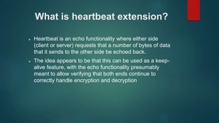 What is heartbeat extension?
 Heartbeat is an echo functionality where either side
(client or server) requests that a number of bytes of data
that it sends to the other side be echoed back.
 The idea appears to be that this can be used as a keep-
alive feature, with the echo functionality presumably
meant to allow verifying that both ends continue to
correctly handle encryption and decryption
 