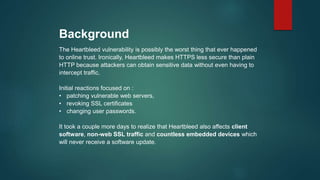 Background
The Heartbleed vulnerability is possibly the worst thing that ever happened
to online trust. Ironically, Heartbleed makes HTTPS less secure than plain
HTTP because attackers can obtain sensitive data without even having to
intercept traffic.
Initial reactions focused on :
• patching vulnerable web servers,
• revoking SSL certificates
• changing user passwords.
It took a couple more days to realize that Heartbleed also affects client
software, non-web SSL traffic and countless embedded devices which
will never receive a software update.
 