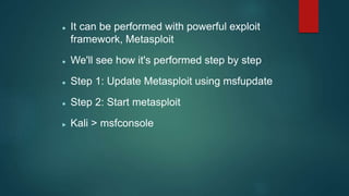  It can be performed with powerful exploit
framework, Metasploit
 We'll see how it's performed step by step
 Step 1: Update Metasploit using msfupdate
 Step 2: Start metasploit
 Kali > msfconsole
 