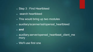  Step 3 : Find Heartbleed
 search heartbleed
 This would bring up two modules
 auxiliary/scanner/ssl/openssl_heartbleed
 and
 auxiliary.server/openssl_heartbeat_client_me
mory
 We'll use first one
 