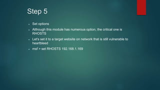 Step 5
 Set options
 Although this module has numerous option, the critical one is
RHOSTS
 Let's set it to a target website on network that is still vulnerable to
heartbleed
 msf > set RHOSTS 192.168.1.169
 