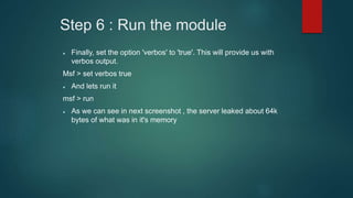 Step 6 : Run the module
 Finally, set the option 'verbos' to 'true'. This will provide us with
verbos output.
Msf > set verbos true
 And lets run it
msf > run
 As we can see in next screenshot , the server leaked about 64k
bytes of what was in it's memory
 