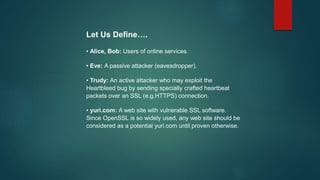 Let Us Define….
• Alice, Bob: Users of online services.
• Eve: A passive attacker (eavesdropper).
• Trudy: An active attacker who may exploit the
Heartbleed bug by sending specially crafted heartbeat
packets over an SSL (e.g.HTTPS) connection.
• yuri.com: A web site with vulnerable SSL software.
Since OpenSSL is so widely used, any web site should be
considered as a potential yuri.com until proven otherwise.
 