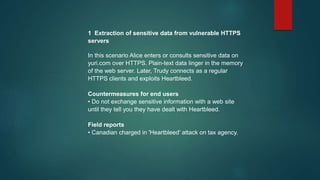 1 Extraction of sensitive data from vulnerable HTTPS
servers
In this scenario Alice enters or consults sensitive data on
yuri.com over HTTPS. Plain-text data linger in the memory
of the web server. Later, Trudy connects as a regular
HTTPS clients and exploits Heartbleed.
Countermeasures for end users
• Do not exchange sensitive information with a web site
until they tell you they have dealt with Heartbleed.
Field reports
• Canadian charged in 'Heartbleed' attack on tax agency.
 