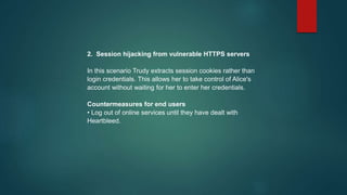 2. Session hijacking from vulnerable HTTPS servers
In this scenario Trudy extracts session cookies rather than
login credentials. This allows her to take control of Alice's
account without waiting for her to enter her credentials.
Countermeasures for end users
• Log out of online services until they have dealt with
Heartbleed.
 