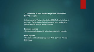 3. Extraction of SSL private keys from vulnerable
HTTPS servers
In this scenario Trudy extracts the SSL/TLS private key of
yuri.com. Regardless of what happens next, leakage of
private keys is always a major failure.
Lessons learned
• Protect private keys with a hardware security module.
Field reports
• Confirmed: Heartbleed Exposes Web Server's Private
SSL Keys
 