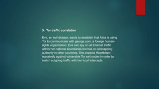 5. Tor traffic correlation
Eve, an evil dictator, wants to establish that Alice is using
Tor to communicate with george.com, a foreign human-
rights organization. Eve can spy on all Internet traffic
within her national boundaries but has no wiretapping
authority in other countries. She exploits Heartbleed
massively against vulnerable Tor exit nodes in order to
match outgoing traffic with her local intercepts.
 