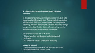 4. Man-in-the-middle impersonation of online
services
In this scenario mallory.com impersonates yuri.com after
extracting its SSL private key. This so-called man-in-the-
middle attack (MITM) is more dangerous than passive
snooping because mallory.com can trick Alice into using a
compromised certificate. It also allows mallory.com to
defeat some multi-factor security measures.
Countermeasures for end users
• Check whether your browser detects revoked
certificates.
• If it does not, inspect certificates manually.
Lessons learned
• Heartbleed will probably be the end of the current
certificate revocation infrastructure.
 