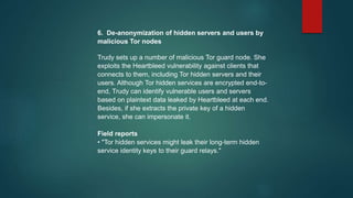 6. De-anonymization of hidden servers and users by
malicious Tor nodes
Trudy sets up a number of malicious Tor guard node. She
exploits the Heartbleed vulnerability against clients that
connects to them, including Tor hidden servers and their
users. Although Tor hidden services are encrypted end-to-
end, Trudy can identify vulnerable users and servers
based on plaintext data leaked by Heartbleed at each end.
Besides, if she extracts the private key of a hidden
service, she can impersonate it.
Field reports
• "Tor hidden services might leak their long-term hidden
service identity keys to their guard relays."
 