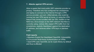 7. Attacks against VPN servers
Alice is aware that most public WiFi networks provide no
privacy. Therefore she has configured her smartphone
and laptop to connect to the Internet through a VPN
service provider, yuri.com. (Alternatively, she could be
running her own VPN server at home, or using the VPN
feature that comes bundled with her DSL modem or her
NAS box.) Eve snoops on the WiFi network that Alice is
currently using, notices SSL-based VPN traffic from her
smartphone, exploits Heartbleed against the destination
IP address, and retrieves either VPN keys or plaintext
traffic.
Field reports
• Attackers Exploit the Heartbleed OpenSSL Vulnerability
to Circumvent Multi-factor Authentication on VPNs
• OpenVPN uses OpenSSL as its crypto library by default
and thus is affected
 