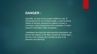 DANGER :
OpenSSL, an open source project staffed by only 10
individuals and run on a limited budget, is used to secure
millions of servers, ensuring the integrity of email, e-
commerce, online banking and other properties, in many
cases for multi-billion dollar companies.
Heartbleed obviously has wide-reaching implications, not
only for the integrity of the Web, but also for mobile apps –
but how much damage did it actually do prior to its
discovery and patching?
 