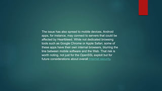 The issue has also spread to mobile devices. Android
apps, for instance, may connect to servers that could be
affected by Heartbleed. While not dedicated browsing
tools such as Google Chrome or Apple Safari, some of
these apps have their own internal browsers, blurring the
line between mobile software and the Web. That risk is
worth noting, not just for the OpenSSL exploit but for
future considerations about overall Internet security.
 