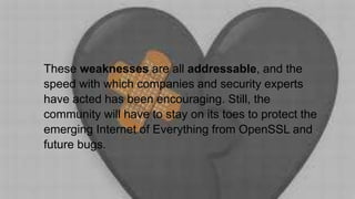 These weaknesses are all addressable, and the
speed with which companies and security experts
have acted has been encouraging. Still, the
community will have to stay on its toes to protect the
emerging Internet of Everything from OpenSSL and
future bugs.
 