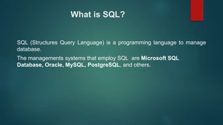 What is SQL?
SQL (Structures Query Language) is a programming language to manage
database.
The managements systems that employ SQL are Microsoft SQL
Database, Oracle, MySQL, PostgreSQL, and others.
 