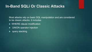 In-Band SQLi Or Classic Attacks
Most attacks rely on basic SQL manipulation and are considered
to be classic attacks. It includes
 WHERE clause modification
 UNION operator injection
 query stacking
 