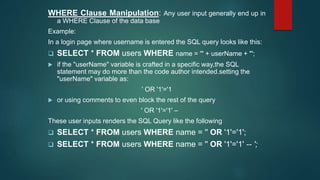 WHERE Clause Manipulation: Any user input generally end up in
a WHERE Clause of the data base
Example:
In a login page where username is entered the SQL query looks like this:
 SELECT * FROM users WHERE name = '" + userName + "';
 if the "userName" variable is crafted in a specific way,the SQL
statement may do more than the code author intended.setting the
"userName" variable as:
' OR '1'='1
 or using comments to even block the rest of the query
' OR '1'='1' –
These user inputs renders the SQL Query like the following
 SELECT * FROM users WHERE name = '' OR '1'='1';
 SELECT * FROM users WHERE name = '' OR '1'='1' -- ';
 