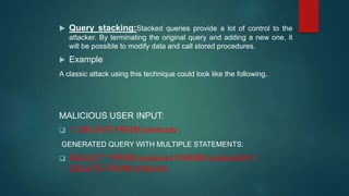  Query stacking:Stacked queries provide a lot of control to the
attacker. By terminating the original query and adding a new one, it
will be possible to modify data and call stored procedures.
 Example
A classic attack using this technique could look like the following.
MALICIOUS USER INPUT:
 1; DELETE FROM products
GENERATED QUERY WITH MULTIPLE STATEMENTS:
 SELECT * FROM products WHERE productid=1;
DELETE FROM products
 