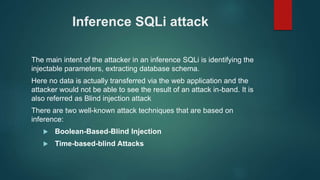 Inference SQLi attack
The main intent of the attacker in an inference SQLi is identifying the
injectable parameters, extracting database schema.
Here no data is actually transferred via the web application and the
attacker would not be able to see the result of an attack in-band. It is
also referred as Blind injection attack
There are two well-known attack techniques that are based on
inference:
 Boolean-Based-Blind Injection
 Time-based-blind Attacks
 