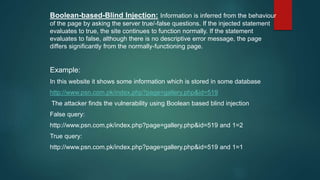 Boolean-based-Blind Injection: Information is inferred from the behaviour
of the page by asking the server true/-false questions. If the injected statement
evaluates to true, the site continues to function normally. If the statement
evaluates to false, although there is no descriptive error message, the page
differs significantly from the normally-functioning page.
Example:
In this website it shows some information which is stored in some database
http://www.psn.com.pk/index.php?page=gallery.php&id=519
The attacker finds the vulnerability using Boolean based blind injection
False query:
http://www.psn.com.pk/index.php?page=gallery.php&id=519 and 1=2
True query:
http://www.psn.com.pk/index.php?page=gallery.php&id=519 and 1=1
 