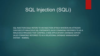 SQL Injection (SQLi)
SQL INJECTION (SQLI) REFERS TO AN INJECTION ATTACK WHEREIN AN ATTACKER
CAN EXECUTE MALICIOUS SQL STATEMENTS (ALSO COMMONLY REFERRED TO AS A
MALICIOUS PAYLOAD) THAT CONTROL A WEB APPLICATION’S DATABASE SERVER
(ALSO COMMONLY REFERRED TO AS A RELATIONAL DATABASE MANAGEMENT
SYSTEM – RDBMS).
 