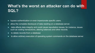 What’s the worst an attacker can do with
SQL?
 bypass authentication or even impersonate specific users.
 allow the complete disclosure of data residing on a database server.
 data affects data integrity and could cause repudiation issues, for instance, issues
such as voiding transactions, altering balances and other records.
 to delete records from a database
 to allow arbitrary execution of operating system commands on the database server
 