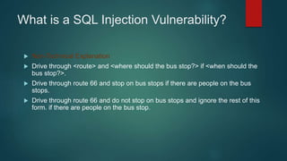 What is a SQL Injection Vulnerability?
 Non-Technical Explanation
 Drive through <route> and <where should the bus stop?> if <when should the
bus stop?>.
 Drive through route 66 and stop on bus stops if there are people on the bus
stops.
 Drive through route 66 and do not stop on bus stops and ignore the rest of this
form. if there are people on the bus stop.
 
