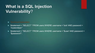 What is a SQL Injection
Vulnerability?
 Technical Explanation
 $statement = "SELECT * FROM users WHERE username = 'bob' AND password =
'mysecretpw’”
 $statement = "SELECT * FROM users WHERE username = '$user' AND password =
'$password'";
 